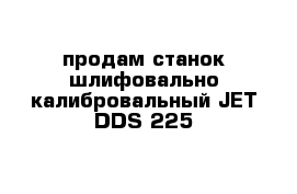 продам станок шлифовально калибровальный JET-DDS-225
